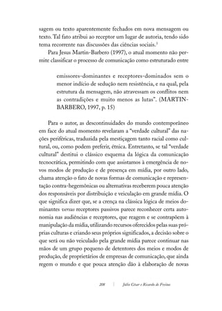 sagem ou texto aparentemente fechados em nova mensagem ou
texto. Tal fato atribui ao receptor um lugar de autoria, tendo sido
tema recorrente nas discussões das ciências sociais.3
    Para Jesus Martin-Barbero (1997), o atual momento não per-
mite classificar o processo de comunicação como estruturado entre

        emissores-dominantes e receptores-dominados sem o
        menor indício de sedução nem resistência, e na qual, pela
        estrutura da mensagem, não atravessam os conflitos nem
        as contradições e muito menos as lutas”. (MARTIN-
        BARBERO, 1997, p. 15)

    Para o autor, as descontinuidades do mundo contemporâneo
em face do atual momento revelaram a “verdade cultural” das na-
ções periféricas, traduzida pela mestiçagem tanto racial como cul-
tural, ou, como podem preferir, étnica. Entretanto, se tal “verdade
cultural” destitui o clássico esquema da lógica da comunicação
tecnocrática, permitindo com que assistamos à emergência de no-
vos modos de produção e de presença em mídia, por outro lado,
chama atenção o fato de novas formas de comunicação e represen-
tação contra-hegemônicas ou alternativas receberem pouca atenção
dos responsáveis por distribuição e veiculação em grande mídia. O
que significa dizer que, se a crença na clássica lógica de meios do-
minantes versus receptores passivos parece reconhecer certa auto-
nomia nas audiências e receptores, que reagem e se contrapõem à
manipulação da mídia, utilizando recursos oferecidos pelas suas pró-
prias culturas e criando seus próprios significados, a decisão sobre o
que será ou não veiculado pela grande mídia parece continuar nas
mãos de um grupo pequeno de detentores dos meios e modos de
produção, de proprietários de empresas de comunicação, que ainda
regem o mundo e que pouca atenção dão à elaboração de novas


                            208        Júlio César e Ricardo de Freitas
 