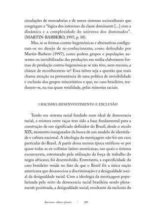 circulações de mercadorias e de novos sistemas socioculturais que
congregam a “lógica dos interesses da classe dominante [...] com a
dinâmica e a complexidade do universo dos dominados”.
(MARTIN-BARBERO, 1997, p. 18)
    Mas, se as formas contra-hegemônicas e alternativas configu-
ram-se no desejo de re-conhecimento, como defendido por
Martin-Barbero (1997), como podem grupos e populações au-
sentes ou invisibilizadas das produções em mídia elaborarem for-
mas de produção contra-hegemônicas se não têm, nem mesmo, a
chance de reconhecerem-se? Essa talvez seja a questão que mais
chama atenção na permanência de uma política de invisibilidade
e exclusão dos grupos minoritários e que, no caso brasileiro, tra-
duzem-se, na sua quase totalidade, pelas minorias raciais.



        3 RACISMO, DESENVOLVIMENTO E EXCLUSÃO


     Tendo seu sistema racial fundado num ideal de democracia
racial, a mistura entre raças tem sido a base fundamental para a
construção de um significado definidor do Brasil, desde o século
XIX, momento inaugurador da busca de um modelo de identida-
de e cultura nacional. A ideologia da mestiçagem não foi um caso
particular do Brasil. A partir dessa mesma época verificou-se por
quase todas as ex-colônias latino-americanas, nas quais o sistema
escravocrata, estruturado pela utilização da força de trabalho do
negro africano, foi desenvolvido. Entretanto, a especificidade do
caso brasileiro reside no fato de que o Brasil foi a única nação
americana que desassociou a discriminação e a desigualdade soci-
al da desigualdade racial. Com a ideologia da mestiçagem popu-
larizada pelo mito da democracia racial brasileira sendo plena-
mente positivada, a desigualdade social, resultante da exclusão do


            Racismos: olhares plurais   209
 