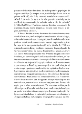 processo civilizatório brasileiro da maior parte da população de
negros e mestiços (e, não por acaso, maioria significante entre os
pobres no Brasil), não tinha como ser associada ao recorte racial.
Afinal, “a exclusão é a antítese da miscigenação. A miscigenação
no Brasil tem conotação de inclusão racial e não de exclusão”
(TELLES, 2003, p. 17), mesmo quando denota o apagamento da
presença africana numa imagem de síntese entre brancos e ne-
gros, europeus e africanos.
     A década de 1960 marca o desentrave do desenvolvimento eco-
nômico brasileiro, traduzido pelos investimentos em tecnologia,
sobretudo de comunicação e transporte, que de modo inovador apa-
garão os resquícios de uma economia baseada na produção agríco-
la e que teria na exportação do café, até a década de 1940, seu
principal produto. Esse é também o momento de consolidação da
televisão como veículo de massa, do aumento do poder aquisitivo
das classes populares provocado pelo primeiro milagre econômico
brasileiro, da consolidação da indústria cultural brasileira, do in-
vestimento em estradas com a construção da Transamazônica ma-
terializando um projeto de integração nacional etc. É somente nesse
momento que o Brasil ingressa no projeto de modernização há
muito tempo vigente no mundo ocidental capitalista. Porém, tam-
bém ingressa num projeto de modernização sem modernidade, ca-
racterístico de boa parte das sociedades pós-coloniais. Tal panora-
ma evidencia a direta correlação entre desenvolvimento socioeconô-
mico e investimentos que asseguram avanços tecnológicos em
comunicação, construção da primeira estação terrena de comuni-
cação por satélite, transmissão de TV em cores, utilização de
videoteipe etc. Contudo, o deslanche da modernização brasileira,
ao atrelar-se aos investimentos em meios de comunicação, não vis-
lumbrou a totalidade do proletariado brasileiro, ao não oficializar a
obrigatoriedade da participação e presença afro-brasileira nas pro-


                           210        Júlio César e Ricardo de Freitas
 