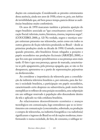 duções em comunicação. Considerando as pressões estruturantes
dessa ausência, ainda nos anos de 1930, criava-se, pois, um habitus
de invisibilidade que, até bem pouco tempo, parecia deixar as audi-
ências brasileiras muito confortáveis.
    Os anos de 1970 marcaram também a primeira aparição do
negro brasileiro associada ao “que conceituamos como Comuni-
cação Social: televisão, teatro, literatura, cinema, imprensa negra”.
(COUCEIRO, 2000, p. 12) Na verdade, negros e mestiços sem-
pre estiveram presentes nas telenovelas, assim como em todos os
outros gêneros de ficção televisiva produzida no Brasil – desde as
primeiras produções ainda na década de 1950. Contudo, mesmo
quando presentes, afro-brasileiros foram relegados a posições e
papéis secundários nas produções ficcionais (ARAÚJO, 2000), o
que fez com que somente percebêssemos a sua presença anos mais
tarde. O fato é que essa presença, apesar de marcada, caracteriza-
va-se pelo apagamento, pela presença apagada, que, se não os fez
desaparecer, apresentou-os a partir de representações pejorativas
ou desfavorecidas.
    Ao considerar a importância da telenovela para a consolida-
ção da indústria televisiva brasileira e, por extensão, para dar for-
ma à sociedade brasileira, a participação em papéis secundários,
caracterizando certo desprezo ou subserviência, pode muito bem
exemplificar os reflexos de uma posição secundária, uma subposição
em um sublugar reservado à população afro-descendente dentro
da tela e aplicado na vida cotidiana brasileira.
    Ao relacionarmos desenvolvimento econômico e avanços
tecnológicos em comunicação, logo entendemos que se os inves-
timentos em comunicação (concentrados, sobretudo, na produção
e compra de telenovelas, na indústria fonográfica e na radiofonia)
significaram o ingresso do Brasil no rol de nações modernas, trans-
formando-o numa sociedade, de fato, de consumo, o sublugar re-


            Racismos: olhares plurais   211
 