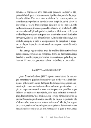 servado à população afro-brasileira pareceu traduzir a não-
potencialidade para consumo dessa significativa parcela da popu-
lação brasileira. Para uma nova sociedade de consumo, não-con-
sumidores não poderiam ser vistos com simpatia. Além disso, tal
esquema deixava transparecer resquícios do pensamento
evolucionista, que toma corpo no Brasil ainda no final século XIX,
estruturado na lógica de positivação de um ideário de civilização,
traduzida por traços de europeísmos, em detrimento da barbárie e
selvageria, clássica dos africanismos. A indústria televisiva, nesse
sentido, cumpriu a cabo o compromisso de perpetuar o apaga-
mento da participação afro-descendente no processo civilizatório
brasileiro.
    Se a crença vigente ainda era a de um Brasil ilustrativo de um
paraíso racial, por conta da renomada teoria da democracia racial
brasileira, as diferenças provocadas pelo racismo e pela desigual-
dade racial pareciam, por conta disso, muito bem acomodadas.



                 4 A WHITE MEDIA BRASILEIRA


    Jesus Martin-Barbero (1997) aponta como causa de motiva-
ção para tratar a questão do massivo e das mediações, a ineficiên-
cia das antigas estratégias da lógica de dominação aplicadas à co-
municação e seus meios (entre dominadores e passivos) em rela-
ção ao esquema comunicacional contemporâneo, pontilhado por
indícios de sedução e resistência, com seus conflitos e contradi-
ções. Dessa forma, “a comunicação se tornou para nós questão de
mediações mais que de meios, questão de cultura e, portanto não
só de reconhecimento, mas re-conhecimento”. Mediações, segun-
do o autor, seriam as “articulações entre práticas de comunicação e
movimentos sociais para as temporalidades e para a pluralidade


                           212        Júlio César e Ricardo de Freitas
 