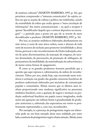 de matrizes culturais” (MARTIN-BARBERO, 1997, p. 16), que
permitem compreender a “natureza comunicativa” do sujeito, es-
fera em que as noções de cultura e política são redefinidas, saindo
da centralidade da esfera que avalia apenas a “mera circulação de
informações” dos meios comunicacionais – na qual o receptor é
apenas “decodificador daquilo que o emissor depositou na mensa-
gem” – e partindo para o ponto em que ele se reveste de mero
decodificador a produtor. (MARTIN-BARBERO, 1997, p. 16)
    Por isso, os cenários midiáticos elaborados absolutamente em
mão única, à custa de uma única ordem, usam e abusam de toda
sorte de recursos de exclusão para promover invisibilidade e, dessa
forma, provocar o não-reconhecimento do Outro indesejado, atra-
vés de ações discriminatórias, da marcação de estigmas, do racis-
mo dissimulado, do preconceito, da promoção de sublugares, da
permanência da imobilidade, da materialização da subserviência e
de tantas outras formas de apagamento.
    É como se os grandes produtores tivessem percebido que a
questão que aqui repousa é, sobremaneira, da ordem do reconhe-
cimento. Talvez por isso, ainda hoje, seja encontrada tanta resis-
tência à aceitação nas grades das grandes emissoras brasileiras de
produtos audiovisuais elaborados por iniciativas de comunicação
popular e comunitária. Afinal, mesmo que os últimos anos te-
nham proporcionado uma mudança significativa no panorama
midiático brasileiro, com a aparição de negros e mestiços na pro-
dução audiovisual brasileira em papéis nunca imaginados, ainda
assim tais aparições são ínfimas frente à grandiosidade de produ-
ções autóctones e, sobretudo, das expectativas em verem-se posi-
tivamente representados e, com isso, reconhecidos.
    Por exemplo, se a presença de protagonistas negras em teleno-
velas pode ser um bom exemplo dessa nova realidade, por outro
lado, a ausência de protagonistas negros chama atenção. Afinal, numa


            Racismos: olhares plurais   213
 