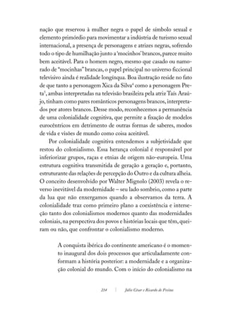 nação que reservou à mulher negra o papel de símbolo sexual e
elemento primórdio para movimentar a indústria de turismo sexual
internacional, a presença de personagens e atrizes negras, sofrendo
todo o tipo de humilhação junto a ‘mocinhos’ brancos, parece muito
bem aceitável. Para o homem negro, mesmo que casado ou namo-
rado de “mocinhas” brancas, o papel principal no universo ficcional
televisivo ainda é realidade longínqua. Boa ilustração reside no fato
de que tanto a personagem Xica da Silva4 como a personagem Pre-
ta5, ambas interpretadas na televisão brasileira pela atriz Taís Araú-
jo, tinham como pares românticos personagens brancos, interpreta-
dos por atores brancos. Desse modo, reconhecemos a permanência
de uma colonialidade cognitiva, que permite a fixação de modelos
eurocêntricos em detrimento de outras formas de saberes, modos
de vida e visões de mundo como coisa aceitável.
     Por colonialidade cognitiva entendemos a subjetividade que
restou do colonialismo. Essa herança colonial é responsável por
inferiorizar grupos, raças e etnias de origem não-europeia. Uma
estrutura cognitiva transmitida de geração a geração e, portanto,
estruturante das relações de percepção do Outro e da cultura alheia.
O conceito desenvolvido por Walter Mignolo (2003) revela o re-
verso inevitável da modernidade – seu lado sombrio, como a parte
da lua que não enxergamos quando a observamos da terra. A
colonialidade traz como primeiro plano a coexistência e interse-
ção tanto dos colonialismos modernos quanto das modernidades
coloniais, na perspectiva dos povos e histórias locais que têm, quei-
ram ou não, que confrontar o colonialismo moderno.

        A conquista ibérica do continente americano é o momen-
        to inaugural dos dois processos que articuladamente con-
        formam a história posterior: a modernidade e a organiza-
        ção colonial do mundo. Com o início do colonialismo na


                            214        Júlio César e Ricardo de Freitas
 