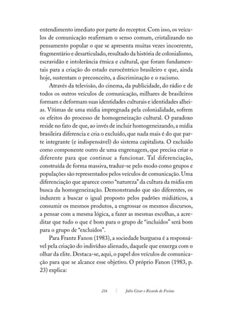 entendimento imediato por parte do receptor. Com isso, os veícu-
los de comunicação reafirmam o senso comum, cristalizando no
pensamento popular o que se apresenta muitas vezes incoerente,
fragmentário e desarticulado, resultado da história de colonialismo,
escravidão e intolerância étnica e cultural, que foram fundamen-
tais para a criação do estado eurocêntrico brasileiro e que, ainda
hoje, sustentam o preconceito, a discriminação e o racismo.
     Através da televisão, do cinema, da publicidade, do rádio e de
todos os outros veículos de comunicação, milhares de brasileiros
formam e deformam suas identidades culturais e identidades alhei-
as. Vítimas de uma mídia impregnada pela colonialidade, sofrem
os efeitos do processo de homogeneização cultural. O paradoxo
reside no fato de que, ao invés de incluir homogeneizando, a mídia
brasileira diferencia e cria o excluído, que nada mais é do que par-
te integrante (e indispensável) do sistema capitalista. O excluído
como componente outro de uma engrenagem, que precisa criar o
diferente para que continue a funcionar. Tal diferenciação,
construída de forma massiva, traduz-se pelo modo como grupos e
populações são representados pelos veículos de comunicação. Uma
diferenciação que aparece como “natureza” da cultura da mídia em
busca da homogeneização. Demonstrando que são diferentes, os
induzem a buscar o igual proposto pelos padrões midiáticos, a
consumir os mesmos produtos, a engrossar os mesmos discursos,
a pensar com a mesma lógica, a fazer as mesmas escolhas, a acre-
ditar que tudo o que é bom para o grupo de “incluídos” será bom
para o grupo de “excluídos”.
     Para Frantz Fanon (1983), a sociedade burguesa é a responsá-
vel pela criação do indivíduo alienado, daquele que enxerga com o
olhar da elite. Destaca-se, aqui, o papel dos veículos de comunica-
ção para que se alcance esse objetivo. O próprio Fanon (1983, p.
23) explica:


                           216        Júlio César e Ricardo de Freitas
 