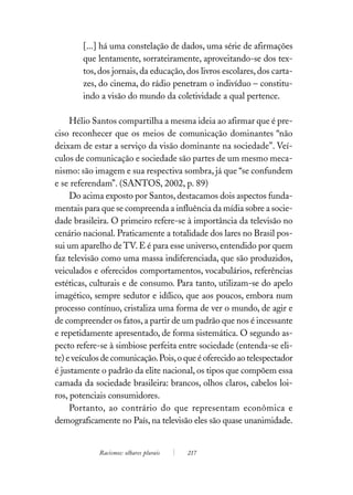 [...] há uma constelação de dados, uma série de afirmações
        que lentamente, sorrateiramente, aproveitando-se dos tex-
        tos, dos jornais, da educação, dos livros escolares, dos carta-
        zes, do cinema, do rádio penetram o indivíduo – constitu-
        indo a visão do mundo da coletividade a qual pertence.

     Hélio Santos compartilha a mesma ideia ao afirmar que é pre-
ciso reconhecer que os meios de comunicação dominantes “não
deixam de estar a serviço da visão dominante na sociedade’’. Veí-
culos de comunicação e sociedade são partes de um mesmo meca-
nismo: são imagem e sua respectiva sombra, já que “se confundem
e se referendam”. (SANTOS, 2002, p. 89)
     Do acima exposto por Santos, destacamos dois aspectos funda-
mentais para que se compreenda a influência da mídia sobre a socie-
dade brasileira. O primeiro refere-se à importância da televisão no
cenário nacional. Praticamente a totalidade dos lares no Brasil pos-
sui um aparelho de TV. E é para esse universo, entendido por quem
faz televisão como uma massa indiferenciada, que são produzidos,
veiculados e oferecidos comportamentos, vocabulários, referências
estéticas, culturais e de consumo. Para tanto, utilizam-se do apelo
imagético, sempre sedutor e idílico, que aos poucos, embora num
processo contínuo, cristaliza uma forma de ver o mundo, de agir e
de compreender os fatos, a partir de um padrão que nos é incessante
e repetidamente apresentado, de forma sistemática. O segundo as-
pecto refere-se à simbiose perfeita entre sociedade (entenda-se eli-
te) e veículos de comunicação. Pois, o que é oferecido ao telespectador
é justamente o padrão da elite nacional, os tipos que compõem essa
camada da sociedade brasileira: brancos, olhos claros, cabelos loi-
ros, potenciais consumidores.
     Portanto, ao contrário do que representam econômica e
demograficamente no País, na televisão eles são quase unanimidade.


             Racismos: olhares plurais   217
 