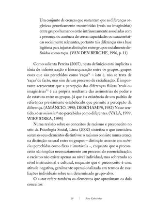Um conjunto de crenças que sustentam que as diferenças or-
       gânicas geneticamente transmitidas (reais ou imaginárias)
       entre grupos humanos estão intrinsecamente associadas com
       a presença ou ausência de certas capacidades ou característi-
       cas socialmente relevantes, portanto tais diferenças são a base
       legítima para injustas distinções entre grupos socialmente de-
       finidos como raças. (VAN DEN BERGHE, 1996, p. 11)

     Como salienta Pereira (2007), nesta definição está implícita a
ideia de inferiorização e hierarquização entre os grupos, grupos
esses que são percebidos como ‘raças’2 – isto é, não se trata de
‘raças’ de facto, mas sim de um processo de racialização. É impor-
tante acrescentar que a percepção das diferenças físicas “reais ou
imaginárias”3 é ela própria resultante das assimetrias de poder e
de estatuto entre os grupos, já que é a existência de um padrão de
referência previamente estabelecido que permite a percepção da
diferença. (AMÂNCIO, 1998; DESCHAMPS, 1982) Nesse sen-
tido, só as minorias4 são percebidas como diferentes. (VALA, 1999;
WIEVIORKA, 1995)
     Numa revisão sobre os conceitos de racismo e preconceito no
seio da Psicologia Social, Lima (2002) sintetiza o que considera
serem os seus elementos distintivos: o racismo consiste numa crença
na distinção natural entre os grupos – distinção assente em essên-
cias percebidas como fixas e imutáveis –, enquanto que o precon-
ceito não implica necessariamente um processo de essencialização;
o racismo não existe apenas ao nível individual, mas sobretudo ao
nível institucional e cultural, enquanto que o preconceito é uma
atitude negativa, geralmente operacionalizada em termos de ava-
liações individuais sobre um determinado grupo-alvo.
     O autor refere também os elementos que aproximam os dois
conceitos:


                            20        Rosa Cabeçinhas
 