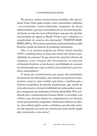 5 CONSIDERAÇÕES FINAIS


     No perverso sistema socioeconômico brasileiro, afro-descen-
dentes foram vistos, quase sempre, como consumidores ordinários
– ex-escravizados, recém-assalariados, integrantes de classes
subalternizadas e, por isso, consumidores de um mercado de produ-
ção barata, no mais das vezes, informal (por mais que este seja forte
movimentador de capital no Brasil). O fato é que “a dinâmica e a
complexidade do universo dos dominados” (MARTIN-BAR-
BERO, 2007, p. 18) continua, ainda hoje, sendo produzida na mídia
brasileira a partir do interesse de produtores dominantes.
     Pois, se na premissa proposta por Nestor Garcia Canclini
(1997), a cidadania firma-se, hoje, mais através das “formas e pos-
sibilidades de consumo” do que através dos exercícios clássicos de
cidadania, como integrar afro-descendentes ao processo
civilizatório brasileiro, se tais formas e possibilidades de consumo
são determinadas por e para os eleitos como potenciais e, por isso,
ativos consumidores?
     O anseio por reconhecimento por grupos descontemplados
dos processos de cidanização e, por extensão, dos processos comu-
nicativos, torna-se, nesse sentido, ação básica e imediata para a
inclusão sociopolítica de parcelas populacionais, que, através do
(re)conhecimento e da (auto)visibilidade em mídia podem recom-
por e reorganizar suas instituições, histórias, identidades. Pois, acre-
ditando que o comportamento humano define-se na relação com
o Outro e que são essas relações ou comportamentos em situações
sociais que permitirão categorizar e determinar atributos ao sujei-
to, como atribuir papéis sociais a indivíduos que têm sido excluí-
dos das aparições em meios de comunicação num mundo regido
pela comunicação e seus meios?



                             218        Júlio César e Ricardo de Freitas
 