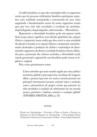 A mídia brasileira, no que não contempla todos os segmentos
sociais que do processo civilizatório brasileiro participam, repro-
duz uma realidade manipulada e entremeada de uma visão
negativada e discriminatória acerca de certos segmentos sociais
que, por isso, têm sido resvalados à condição de excluídos,
desprivilegiados, desprestigiados, inferiorizados... Minoritários.
     Representar a diversidade brasileira pode não parecer tarefa
fácil, já que parece significar uma divisão igualitária dos espaços
(físicos e temporais) numa mídia que deve servir a uma sociedade
tão plural. Contudo, se os espaços (físicos e temporais), exaustiva-
mente destinados à produção de clichês e estereótipos de deter-
minados segmentos da diversa sociedade brasileira, forem utiliza-
dos para a promoção das culturas excluídas, a diversidade racial,
sexual, geracional e regional do caso brasileiro pode tornar-se le-
gítima e original.
     Pois, como questionamos antes:

           Como entender que num mundo regido por uma política
           econômica global e pela expressiva circulação de imagens,
           idéias e pessoas (que tem nos meios comunicacionais seu
           principal instrumento) possam coexistir tanto a exclusão
           como a permanência de grupos sociais que parecem ter
           sido resvalados à condição de subsistentes de um mundo
           arcaico, primitivo e bárbaro, anterior à condição global?
           (TAVARES; FREITAS, 2003, p. 15)



                                            NOTAS

    1
        Doutor em Antropologia – University of Texas at Austin e Docente no
        Programa de Pós-Graduação em Antropologia – Universidade Federal
        Fluminense e Doutor em Comunicação e Cultura – Universidade Federal do


                Racismos: olhares plurais           219
 