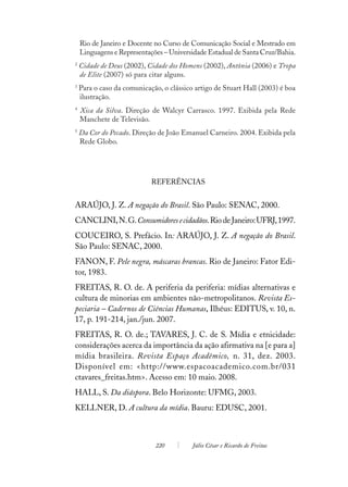 Rio de Janeiro e Docente no Curso de Comunicação Social e Mestrado em
    Linguagens e Representações – Universidade Estadual de Santa Cruz/Bahia.
2
    Cidade de Deus (2002), Cidade dos Homens (2002), Antônia (2006) e Tropa
    de Elite (2007) só para citar alguns.
3
    Para o caso da comunicação, o clássico artigo de Stuart Hall (2003) é boa
    ilustração.
4
    Xica da Silva. Direção de Walcyr Carrasco. 1997. Exibida pela Rede
    Manchete de Televisão.
5
    Da Cor do Pecado. Direção de João Emanuel Carneiro. 2004. Exibida pela
    Rede Globo.




                            REFERÊNCIAS


ARAÚJO, J. Z. A negação do Brasil. São Paulo: SENAC, 2000.
CANCLINI, N. G. Consumidores e cidadãos. Rio de Janeiro: UFRJ, 1997.
COUCEIRO, S. Prefácio. In: ARAÚJO, J. Z. A negação do Brasil.
São Paulo: SENAC, 2000.
FANON, F. Pele negra, máscaras brancas. Rio de Janeiro: Fator Edi-
tor, 1983.
FREITAS, R. O. de. A periferia da periferia: mídias alternativas e
cultura de minorias em ambientes não-metropolitanos. Revista Es-
peciaria – Cadernos de Ciências Humanas, Ilhéus: EDITUS, v. 10, n.
17, p. 191-214, jan./jun. 2007.
FREITAS, R. O. de.; TAVARES, J. C. de S. Mídia e etnicidade:
considerações acerca da importância da ação afirmativa na [e para a]
mídia brasileira. Revista Espaço Acadêmico, n. 31, dez. 2003.
Disponível em: <http://www.espacoacademico.com.br/031
ctavares_freitas.htm>. Acesso em: 10 maio. 2008.
HALL, S. Da diáspora. Belo Horizonte: UFMG, 2003.
KELLNER, D. A cultura da mídia. Bauru: EDUSC, 2001.



                             220          Júlio César e Ricardo de Freitas
 