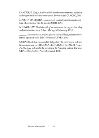LANDER, E. (Org.). A colonialidade do saber: eurocentrismo e ciências
sociais: perspectivas latino-americanas. Buenos Aires: CLACSO, 2005.
MARTIN-BARBERO, J. Dos meios às mediações: comunicação, cul-
tura e hegemonia. Rio de Janeiro: UFRJ, 1997.
MIGNOLO, W. The darker side of the renaissance: literacy, territoriality
and colonization. Ann Arbor: Michigan University, 1995.
______. Historias locais, projetos globais: colonialidade, saberes subal-
ternos e pensamento. Belo Horizonte: UFMG, 2003.
QUIJANO, A. La colonialidad del poder y la experiencia cultural
latinoamericana. In: BRICEÑO-LEÓN, R.; SONNTAG, H. (Org.).
Pueblo, época y desarollo: la sociología de América Latina. Caracas:
CENDES: LACSO: Nueva Sociedad, 1998.




         Racismos: olhares plurais    221
 
