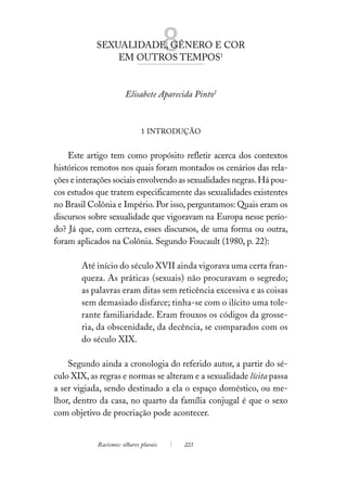 SEXUALIDADE, GÊNERO E COR
                EM OUTROS TEMPOS1
                                        8
                       Elisabete Aparecida Pinto2



                              1 INTRODUÇÃO


    Este artigo tem como propósito refletir acerca dos contextos
históricos remotos nos quais foram montados os cenários das rela-
ções e interações sociais envolvendo as sexualidades negras. Há pou-
cos estudos que tratem especificamente das sexualidades existentes
no Brasil Colônia e Império. Por isso, perguntamos: Quais eram os
discursos sobre sexualidade que vigoravam na Europa nesse perío-
do? Já que, com certeza, esses discursos, de uma forma ou outra,
foram aplicados na Colônia. Segundo Foucault (1980, p. 22):

        Até início do século XVII ainda vigorava uma certa fran-
        queza. As práticas (sexuais) não procuravam o segredo;
        as palavras eram ditas sem reticência excessiva e as coisas
        sem demasiado disfarce; tinha-se com o ilícito uma tole-
        rante familiaridade. Eram frouxos os códigos da grosse-
        ria, da obscenidade, da decência, se comparados com os
        do século XIX.

    Segundo ainda a cronologia do referido autor, a partir do sé-
culo XIX, as regras e normas se alteram e a sexualidade lícita passa
a ser vigiada, sendo destinado a ela o espaço doméstico, ou me-
lhor, dentro da casa, no quarto da família conjugal é que o sexo
com objetivo de procriação pode acontecer.


            Racismos: olhares plurais       223
 