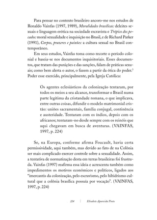 Para pensar no contexto brasileiro ancoro-me nos estudos de
Ronaldo Vainfas (1997, 1989), Moralidades brasílicas: deleites se-
xuais e linguagem erótica na sociedade escravista e Trópico dos pe-
cados: moral sexualidade e inquisição no Brasil, e de Richard Parker
(1991), Corpos, prazeres e paixões: a cultura sexual no Brasil con-
temporâneo.
     Em seus estudos, Vainfas toma como recorte o período colo-
nial e baseia-se nos documentos inquisitoriais. Esses documen-
tos, que tratam das punições e das sanções, falam de práticas sexu-
ais; como bem alerta o autor, o fazem a partir da ótica do poder.3
Poder esse exercido, principalmente, pela Igreja Católica:

        Os agentes eclesiásticos da colonização tentaram, por
        todos os meios a seu alcance, transformar o Brasil numa
        parte legítima da cristandade romana, o que implicava,
        entre outras coisas, difundir o modelo matrimonial cris-
        tão: uniões sacramentais, família conjugal, continência
        e austeridade. Tentaram com os índios, depois com os
        africanos; tentaram-no desde sempre com os reinóis que
        aqui chegavam em busca de aventuras. (VAINFAS,
        1997, p. 224)

    Se, na Europa, conforme afirma Foucault, havia certa
permissividade, aqui também, mas devido ao fato de na Colônia
ser mais complicado exercer controle sobre a sexualidade. Assim,
a tentativa de normatização desta em terras brasileiras foi frustra-
da. Vainfas (1997) reafirma essa ideia e acrescenta também como
impedimentos os motivos econômicos e políticos, ligados aos
“imercantis da colonização, pelo escravismo, pelo hibidrismo cul-
tural que a colônia brasílica possuía por vocação”. (VAINFAS,
1997, p. 224)


                           224        Elisabete Aparecida Pinto
 