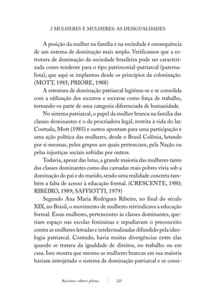 2 MULHERES E MULHERES: AS DESIGUALDADES


     A posição da mulher na família e na sociedade é consequência
de um sistema de dominação mais amplo. Verificamos que a es-
trutura de dominação da sociedade brasileira pode ser caracteri-
zada como tendente para o tipo patrimonial-patriarcal (paterna-
lista), que aqui se implantou desde os princípios da colonização.
(MOTT, 1985; PRIORE, 1988)
     A estrutura de dominação patriarcal legitima-se e se consolida
com a utilização dos escravos e escravas como força de trabalho,
tornando-os parte de uma categoria diferenciada de humanidade.
     No sistema patriarcal, o papel da mulher branca na família das
classes dominantes é o da procriadora legal, restrita à vida do lar.
Contudo, Mott (1985) e outros apontam para uma participação e
uma ação política das mulheres, desde o Brasil Colônia, lutando
por si mesmas, pelos grupos aos quais pertenciam, pela Nação ou
pelas injustiças sociais sofridas por outros.
     Todavia, apesar das lutas, a grande maioria das mulheres tanto
das classes dominantes como das camadas mais pobres vivia sob a
dominação do pai e do marido, sendo uma realidade concreta tam-
bém a falta de acesso à educação formal. (CRESCENTE, 1980;
RIBEIRO, 1989; SAFFIOTTI, 1979)
     Segundo Ana Maria Rodrigues Ribeiro, no final do século
XIX, no Brasil, o movimento de mulheres reivindicava a educação
formal. Essas mulheres, pertencentes às classes dominantes, que-
riam espaço nas escolas femininas e repudiavam o preconceito
contra as mulheres letradas e intelectualizadas difundido pela ideo-
logia patriarcal. Contudo, havia muitas divergências entre elas
quando se tratava da igualdade de direitos, no trabalho ou em
casa. Isso mostra que mesmo as mulheres brancas em sua maioria
haviam introjetado o sistema de dominação patriarcal e se consi-


            Racismos: olhares plurais   225
 
