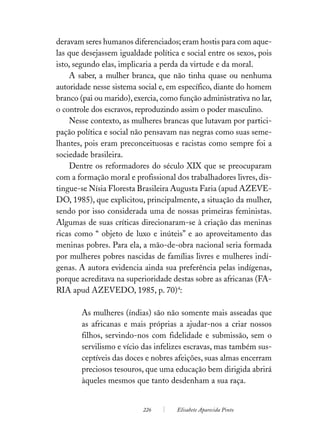 deravam seres humanos diferenciados; eram hostis para com aque-
las que desejassem igualdade política e social entre os sexos, pois
isto, segundo elas, implicaria a perda da virtude e da moral.
    A saber, a mulher branca, que não tinha quase ou nenhuma
autoridade nesse sistema social e, em específico, diante do homem
branco (pai ou marido), exercia, como função administrativa no lar,
o controle dos escravos, reproduzindo assim o poder masculino.
    Nesse contexto, as mulheres brancas que lutavam por partici-
pação política e social não pensavam nas negras como suas seme-
lhantes, pois eram preconceituosas e racistas como sempre foi a
sociedade brasileira.
    Dentre os reformadores do século XIX que se preocuparam
com a formação moral e profissional dos trabalhadores livres, dis-
tingue-se Nísia Floresta Brasileira Augusta Faria (apud AZEVE-
DO, 1985), que explicitou, principalmente, a situação da mulher,
sendo por isso considerada uma de nossas primeiras feministas.
Algumas de suas críticas direcionaram-se à criação das meninas
ricas como “ objeto de luxo e inúteis” e ao aproveitamento das
meninas pobres. Para ela, a mão-de-obra nacional seria formada
por mulheres pobres nascidas de famílias livres e mulheres indí-
genas. A autora evidencia ainda sua preferência pelas indígenas,
porque acreditava na superioridade destas sobre as africanas (FA-
RIA apud AZEVEDO, 1985, p. 70)4:

       As mulheres (índias) são não somente mais asseadas que
       as africanas e mais próprias a ajudar-nos a criar nossos
       filhos, servindo-nos com fidelidade e submissão, sem o
       servilismo e vício das infelizes escravas, mas também sus-
       ceptíveis das doces e nobres afeições, suas almas encerram
       preciosos tesouros, que uma educação bem dirigida abrirá
       àqueles mesmos que tanto desdenham a sua raça.


                           226       Elisabete Aparecida Pinto
 