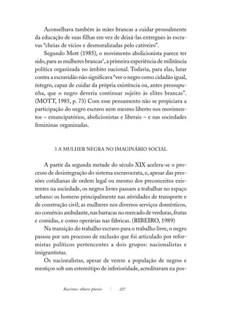 Aconselhava também às mães brancas a cuidar pessoalmente
da educação de suas filhas em vez de deixá-las entregues às escra-
vas “cheias de vícios e desmoralizadas pelo cativeiro”.
    Segundo Mott (1985), o movimento abolicionista parece ter
sido, para as mulheres brancas5, a primeira experiência de militância
política organizada no âmbito nacional. Todavia, para elas, lutar
contra a escravidão não significava “ver o negro como cidadão igual,
íntegro, capaz de cuidar da própria existência ou, antes pressupu-
nha, que o negro deveria continuar sujeito às elites brancas”.
(MOTT, 1985, p. 73) Com esse pensamento não se propiciava a
participação do negro escravo nem mesmo liberto nos movimen-
tos – emancipatórios, abolicionistas e liberais – e nas sociedades
femininas organizadas.



        3 A MULHER NEGRA NO IMAGINÁRIO SOCIAL


    A partir da segunda metade do século XIX acelera-se o pro-
cesso de desintegração do sistema escravocrata, e, apesar das pres-
sões cotidianas de ordem legal ou mesmo dos preconceitos exis-
tentes na sociedade, os negros livres passam a trabalhar no espaço
urbano: os homens principalmente nas atividades de transporte e
de construção civil; as mulheres nos diversos serviços domésticos,
no comércio ambulante, nas barracas no mercado de verduras, frutas
e comidas, e como operárias nas fábricas. (RIBEIRO, 1989)
    Na transição do trabalho escravo para o trabalho livre, o negro
passou por um processo de exclusão que foi articulado por refor-
mistas políticos pertencentes a dois grupos: nacionalistas e
imigrantistas.
    Os nacionalistas, apesar de verem a população de negros e
mestiços sob um estereótipo de inferioridade, acreditavam na pos-


            Racismos: olhares plurais   227
 