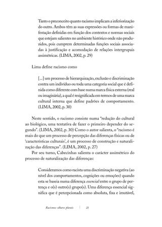 Tanto o preconceito quanto racismo implicam a inferiorização
        do outro. Ambos têm as suas expressões ou formas de mani-
        festação definidas em função dos contextos e normas sociais
        que estejam salientes no ambiente histórico onde não produ-
        zidos, pois cumprem determinadas funções sociais associa-
        das à justificação e acomodação de relações intergrupais
        assimétricas. (LIMA, 2002, p. 29)

    Lima define racismo como

        [...] um processo de hierarquização, exclusão e discriminação
        contra um indivíduo ou toda uma categoria social que é defi-
        nida como diferente com base numa marca física externa (real
        ou imaginária), a qual é resignificada em termos de uma marca
        cultural interna que define padrões de comportamento.
        (LIMA, 2002, p. 30)

    Neste sentido, o racismo consiste numa “redução do cultural
ao biológico, uma tentativa de fazer o primeiro depender do se-
gundo”. (LIMA, 2002, p. 30) Como o autor salienta, o “racismo é
mais do que um processo de percepção das diferenças físicas ou de
‘características culturais’, é um processo de construção e naturali-
zação das diferenças”. (LIMA, 2002, p. 27)
    Por seu turno, Cabecinhas salienta o carácter assimétrico do
processo de naturalização das diferenças:

        Consideramos como racista uma discriminação negativa (ao
        nível dos comportamentos, cognições ou emoções) quando
        esta se baseia numa diferença essencial entre o grupo de per-
        tença e o(s) outro(s) grupo(s). Uma diferença essencial sig-
        nifica que é percepcionada como absoluta, fixa e imutável,


            Racismos: olhares plurais   21
 