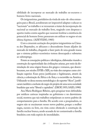 sibilidade de incorporar ao mercado de trabalho ex-escravos e
homens livres nacionais.
     Os imigrantistas, partidários da vinda de mão-de-obra estran-
geira para o Brasil, acreditavam ser impossível adaptar e educar os
“nacionais” ao trabalho e se recusavam a tratar da incorporação do
nacional ao mercado de trabalho livre, reagindo com desprezo e
apartes irados contra aqueles que ousavam lembrar a existência do
potencial de homens livres; pensavam em utilizar os negros só em
última hipótese. (AZEVEDO, 1985)
     Com a crescente aceitação dos projetos imigrantistas na Câma-
ra dos Deputados, os africanos e descendentes foram alijados do
mercado de trabalho, chegando a fazer parte de uma grande massa
que o sistema político-econômico tornou desocupada e submeteu
ao subemprego.
     Foram as concepções políticas e ideológicas, elaboradas visando a
construção da superioridade das civilizações arianas, por meio da dis-
simulação de uma origem branca dos gregos e romanos, que desem-
bocaram, nos séculos XVIII e XIX, na visão dos europeus como civi-
lização superior. Esses povos justificaram e legitimaram, através da
ciência, a colonização da África e da Ásia, e a escravidão na América.
Utilizando-se dessa mesma metodologia e de suportes “íficos”, justifi-
caram também a exclusão do negro do projeto de uma nova sociedade
brasileira que seria “liberal e capitalista”. (DIOP, 1955; SAID, 1990)
     Ana Maria Rodrigues Ribeiro, após pesquisar teses defendidas
por médicos cariocas inspiradas no gobinismo e no darwinismo
social, mostrou que tais trabalhos estipulavam os novos padrões de
comportamento para a família. De acordo com a pesquisadora, os
negros não se encaixavam nesses novos padrões, porque a mulher
negra, escrava ou livre, era vista como obstáculo à construção da
família nuclear branca, sendo acusada de ter contaminado a família
brasileira com toda espécie de imoralidades.


                            228        Elisabete Aparecida Pinto
 
