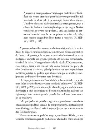 A escrava é exemplo da corrupção que poderá fazer fruti-
        ficar nas jovens brancas o germe da corrupção que lhes foi
        instalado na alma pelo leite com que foram alimentadas.
        Uma boa educação poderá neutralizar estes germes, mas a
        educação dada é a continuação da presença negra. Nestas
        condições, as jovens não podem... uma vez ligadas ao car-
        ro matrimonial, nem bem cumprirem os mister de mãe,
        nem mesmo engendrar filhos fortes e robustos. (RIBEI-
        RO, 1989, p. 197)

     A presença da mulher escrava se dará em vários níveis da socie-
dade: do espaço rural ao urbano e, também, no espaço doméstico
do branco. A presença da escrava na casa dos brancos ricos e re-
mediados, durante um grande período do sistema escravocrata,
era sinal de status. Na segunda metade do século XIX, entretanto,
essa prática passa a ser considerada como desonra por parte da
elite dominante da época, principalmente por seus especialistas
médicos, juristas ou padres, que afirmavam que as mulheres ne-
gras não podiam ser honestas nem honradas.
     O corpo jurídico tenta “moralidade e honestidade traçando
uma linha através de padrões que considera afiançáveis” (RIBEI-
RO, 1989, p. 201), com a intenção clara de julgar e excluir a mu-
lher negra e seus descendentes. Foram estabelecidos padrões tão
rígidos que nem mesmo grande parcela das mulheres brancas ne-
les se encaixava.
     Pelo que podemos perceber, a grande repressão era baseada na
obediência aos padrões sexuais de comportamento, norteados por
uma ideologia ocidental cristã, cujo objetivo era a manutenção
das famílias brancas.
     Nesse contexto, os padrões negros, conforme Ribeiro, eram
somente lembrados quando podiam ser utilizados como exemplo


            Racismos: olhares plurais   229
 