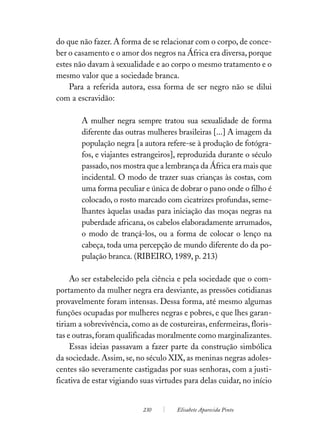 do que não fazer. A forma de se relacionar com o corpo, de conce-
ber o casamento e o amor dos negros na África era diversa, porque
estes não davam à sexualidade e ao corpo o mesmo tratamento e o
mesmo valor que a sociedade branca.
    Para a referida autora, essa forma de ser negro não se dilui
com a escravidão:

        A mulher negra sempre tratou sua sexualidade de forma
        diferente das outras mulheres brasileiras [...] A imagem da
        população negra [a autora refere-se à produção de fotógra-
        fos, e viajantes estrangeiros], reproduzida durante o século
        passado, nos mostra que a lembrança da África era mais que
        incidental. O modo de trazer suas crianças às costas, com
        uma forma peculiar e única de dobrar o pano onde o filho é
        colocado, o rosto marcado com cicatrizes profundas, seme-
        lhantes àquelas usadas para iniciação das moças negras na
        puberdade africana, os cabelos elaboradamente arrumados,
        o modo de trançá-los, ou a forma de colocar o lenço na
        cabeça, toda uma percepção de mundo diferente do da po-
        pulação branca. (RIBEIRO, 1989, p. 213)

     Ao ser estabelecido pela ciência e pela sociedade que o com-
portamento da mulher negra era desviante, as pressões cotidianas
provavelmente foram intensas. Dessa forma, até mesmo algumas
funções ocupadas por mulheres negras e pobres, e que lhes garan-
tiriam a sobrevivência, como as de costureiras, enfermeiras, floris-
tas e outras, foram qualificadas moralmente como marginalizantes.
     Essas ideias passavam a fazer parte da construção simbólica
da sociedade. Assim, se, no século XIX, as meninas negras adoles-
centes são severamente castigadas por suas senhoras, com a justi-
ficativa de estar vigiando suas virtudes para delas cuidar, no início


                           230        Elisabete Aparecida Pinto
 