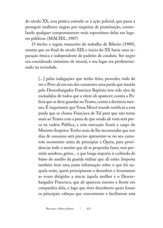 do século XX, essa prática estende-se à ação policial, que passa a
perseguir mulheres negras por suspeitas de prostituição, contro-
lando qualquer comportamento mais espontâneo delas em luga-
res públicos. (MACIEL, 1987)
    O trecho a seguir, transcrito do trabalho de Ribeiro (1989),
mostra que no final do século XIX e início do XX havia uma se-
paração étnica e independente de padrões de conduta. Ser negro
era considerado sinônimo de imoral, e seu lugar era predetermi-
nado na sociedade.

       [...] pelas indagações que tenho feito, procedeu tudo de
       ver o Povo ali em um dos camarotes uma parda que trazida
       pelo Desembargador Francisco Baptista tem sido alvo de
       escândalos de todos que a vêem ali aparecer; contra a Po-
       lícia que se deve guardar no Teatro, contra a decência mes-
       mo. É importante que Vossa Mercê mande notificar a esta
       parda que se chama Francisca de Tal para que não torne
       mais ao Teatro com a pena de que sendo ali vista será pre-
       sa na cadeia Pública, e esta execução ficará a cargo do
       Ministro Inspetor. Tenho mais de lhe recomendar que nos
       dias de concurso será preciso apresentar-se no seu cama-
       rote momentos antes de principiar a Ópera, para provi-
       denciar todo o motim que ali se proponha fazer, sem per-
       mitir assobios, gritos... e que longe importa ir coibindo de
       baixo do auxílio da guarda militar que ali estão. Importa
       também tirar uma exata informação sobre o que foi na-
       quela noite, quem principiaram a desordem e levantaram
       as vozes dirigidas a atacar àquela mulher e o Desem-
       bargador Francisco, que ali apareceu mesmo a frente em
       companhia dela, e logo que tiver descoberto quais foram
       os principais cabeças que concorreram e facilitaram esta


            Racismos: olhares plurais   231
 