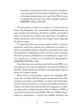 desordem me darão parte assim, como haver cumprido e
        como que aqui fica determinado, confiando das suas luzes
        e de sisudo comportamento com que Vossa Mercê sempre
        se emprega em servir que terão muito cuidado na política.
        (RIBEIRO, 1989, p. 208-209)

    No caso exposto, o crime é ser mestiça e ir ao teatro com um
branco desembargador, não obedecendo à predeterminação do
lugar inicialmente destinado a ela. Parece, também, um desafio à
regra, e tal situação não condizia com aquilo que a sociedade en-
tendia e perpetuava acerca do que era ser negro e qual o lugar que
ele deveria ocupar.
    É importante frisar que mesmo quando médicos, juristas e
pensadores sociais não ousavam dar justificativas ao racismo vi-
gente na sociedade brasileira, a literatura se incumbia desses tipos
de justificativas e legitimações, talvez de forma mais romântica,
eficiente e prazerosa, difundindo na sociedade que o negro é las-
civo, promíscuo e bestial; seres sexualmente desagregados.
(QUEIRÓS JÚNIOR, 1975)
    Essa ideia aparece nos romances do final do século XIX e con-
tinua presente até hoje, principalmente nas obras de Aluísio de
Azevedo e Jorge Amado, que não dão a seus personagens negros o
direito de constituir família.
    Desse modo, o racismo passa a operar com estratégias dife-
rentes, mas se utiliza ainda de categorias geradas pela escravidão.
A negra é associada à sensualidade e ao prazer sexual (principal-
mente na figura da mulata e na execução do trabalho doméstico),
funções essas que foram preferencialmente designadas às mulhe-
res negras pela sociedade brasileira. Além de Ribeiro (1989), os
estudos de Carneiro da Cunha (1985) e Mattoso (1988) têm pro-
vado que a prostituição e o exercício do trabalho doméstico não


                           232        Elisabete Aparecida Pinto
 