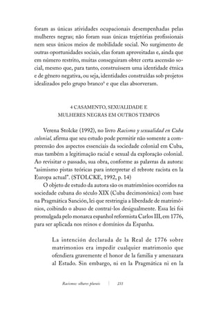 foram as únicas atividades ocupacionais desempenhadas pelas
mulheres negras; não foram suas únicas trajetórias profissionais
nem seus únicos meios de mobilidade social. No surgimento de
outras oportunidades sociais, elas foram aproveitadas e, ainda que
em número restrito, muitas conseguiram obter certa ascensão so-
cial, mesmo que, para tanto, construíssem uma identidade étnica
e de gênero negativa, ou seja, identidades construídas sob projetos
idealizados pelo grupo branco6 e que elas absorveram.



                 4 CASAMENTO, SEXUALIDADE E
          MULHERES NEGRAS EM OUTROS TEMPOS


    Verena Stolcke (1992), no livro Racismo y sexualidad en Cuba
colonial, afirma que seu estudo pode permitir não somente a com-
preensão dos aspectos essenciais da sociedade colonial em Cuba,
mas também a legitimação racial e sexual da exploração colonial.
Ao revisitar o passado, sua obra, conforme as palavras da autora:
“asimismo pistas teóricas para interpretar el rebrote racista en la
Europa actual”. (STOLCKE, 1992, p. 14)
    O objeto de estudo da autora são os matrimônios ocorridos na
sociedade cubana do século XIX (Cuba decimonónica) com base
na Pragmática Sanción, lei que restringia a liberdade de matrimô-
nios, coibindo o abuso de contraí-los desigualmente. Essa lei foi
promulgada pelo monarca espanhol reformista Carlos III, em 1776,
para ser aplicada nos reinos e domínios da Espanha.

       La intención declarada de la Real de 1776 sobre
       matrimonios era impedir cualquier matrimonio que
       ofendiera gravemente el honor de la familia y amenazara
       al Estado. Sin embargo, ni en la Pragmática ni en la


            Racismos: olhares plurais   233
 