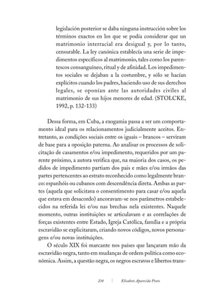 legislación posterior se daba ninguna instrucción sobre los
        términos exactos en los que se podía considerar que un
        matrimonio interracial era desigual y, por lo tanto,
        censurable. La ley canónica establecía una serie de impe-
        dimentos específicos al matrimonio, tales como los paren-
        tescos consanguíneo, ritual y de afinidad. Los impedimen-
        tos sociales se dejaban a la costumbre, y sólo se hacían
        explícitos cuando los padres, haciendo uso de sus derechos
        legales, se oponían ante las autoridades civiles al
        matrimonio de sus hijos menores de edad. (STOLCKE,
        1992, p. 132-133)

     Dessa forma, em Cuba, a exogamia passa a ser um comporta-
mento ideal para os relacionamentos judicialmente aceitos. En-
tretanto, as condições sociais entre os iguais – brancos – serviram
de base para a oposição paterna. Ao analisar os processos de soli-
citação de casamentos e/ou impedimento, requeridos por um pa-
rente próximo, a autora verifica que, na maioria dos casos, os pe-
didos de impedimento partiam dos pais e mães e/ou irmãos das
partes pertencentes ao estrato reconhecido como legalmente bran-
co: espanhóis ou cubanos com descendência direta. Ambas as par-
tes (aquela que solicitava o consentimento para casar e/ou aquela
que estava em desacordo) ancoravam-se nos parâmetros estabele-
cidos na referida lei e/ou nas brechas nela existentes. Naquele
momento, outras instituições se articulavam e as correlações de
forças existentes entre Estado, Igreja Católica, família e a própria
escravidão se explicitaram, criando novos códigos, novos persona-
gens e/ou novas instituições.
     O século XIX foi marcante nos países que lançaram mão da
escravidão negra, tanto em mudanças de ordem política como eco-
nômica. Assim, a questão negra, os negros escravos e libertos trans-


                           234        Elisabete Aparecida Pinto
 