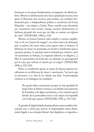 formaram-se em peças fundamentais, em joguetes, do debate po-
lítico. Mesmo os abolicionistas não viam a população escrava como
igual. A libertação dos escravos, para muitos, era condição fun-
damental para a independência política e econômica da Coroa
(Espanha – em relação a Cuba). Nesse sentido eram favoráveis
aos casamentos inter-raciais, “aunque muchos abolicionistas se
hubieran pensado dos veces que sus hijas se casaran con alguien
de color”. (STOLCKE, 1992, p. 132)
     Mesmo os homens brancos mais simples e comuns orgulha-
vam-se de sua “pureza de sangue”, sua única marca de distinção,
pois os pobres não eram vistos como iguais entre os brancos. A
diferença de classe era pontuada, era motivo e justificativa para a
oposição paterna. A oposição estava motivada por critérios como
“el nacimiento, la fortuna, la ocupación laboral y la religión [...]
Mas la característica de Cuba fue, no obstante, la preocupación
por la raza, que reforzó el interés por el origen”. (STOLCKE,
1992, p. 132-133)
     Entre os racialmente iguais, as razões de disenso paterno lo-
calizavam-se na diferença de classe e nascimento: “un joven que
no pertenece a su clase le ha robado una hija”. A preocupação
centrava-se na linhagem do candidato:

        No puede haber matrimonio porque no hay igualdad de
        linaje. Otro se refería si mismo y a su familia como personas
        de honradez y de algún nacimiento, y otro sostenía que la
        familia de la pretendida novia es de origen incompatible
        con la del que expone. (STOLCKE, 1992, p. 135-136)

    A questão da ilegitimidade do pretendente estava também rela-
cionada com o ofício que exercia. A ilegitimidade estava direta-
mente ligada à sua situação laboral. Aos ilegítimos se impunha o


            Racismos: olhares plurais   235
 