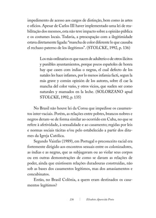 impedimento de acesso aos cargos de distinção, bem como às artes
e ofícios. Apesar de Carlos III haver implementado uma lei de rea-
bilitação dos mesmos, esta não teve impacto sobre a opinião pública
e os costumes locais. Todavia, a preocupação com a ilegitimidade
estava diretamente ligada: “mancha de color diferente lo que causaba
el rechazo paterno de los ilegítimos”. (STOLCKE, 1992, p. 136)

        Los más ordinarios es que nacen de adulterio o de otros ilicitos
        y punibles ayuntamientos, porque pocos españoles de honra
        hay que casen com indias o negras, el cual defecto de los
        natales les hace infames, por lo menos infamia facti, segun la
        más grave y común opinión de los autores, sobre él cae la
        mancha del color vario, y otros vicios, que suelen ser como
        naturales y mamados en la leche. (SOLORZANO apud
        STOLCKE, 1992, p. 135)

     No Brasil não houve lei da Coroa que impedisse os casamen-
tos inter-raciais. Porém, as relações entre pobres, brancos nobres e
negros deram-se de forma similar ao ocorrido em Cuba, no que se
refere à afetividade, à sexualidade e ao casamento; regidas por leis
e normas sociais tácitas e/ou pelo estabelecido a partir dos dita-
mes da Igreja Católica.
     Segundo Vainfas (1989), em Portugal o preconceito racial era
fortemente dirigido aos encontros sexuais entre os colonizadores,
as índias e as negras, que as subjugavam ou ao violar seus corpos
ou em outras demonstrações de como se davam as relações de
poder, ainda que existissem relações duradouras construídas, não
sob as bases dos casamentos legítimos, mas dos amasiamentos e
concubinatos.
     Então, no Brasil Colônia, a quem eram destinados os casa-
mentos legítimos?


                            236         Elisabete Aparecida Pinto
 