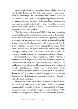 A Igreja, principalmente através do Santo Ofício, buscava a
moralização da Colônia. Cabia-lhe uniformizar os ritos matri-
moniais, impor regras do sacramento sobre costumes sociais ou
decisões individuais. Assim, zelava pelos impedimentos oficiais,
regulava as dispensas nos casos cabíveis, proibia a coabitação dos
noivos, assegurava a bênção do pároco como requisito sine qua non
para o matrimônio, garantia a publicidade da cerimônia com a
exigência de duas testemunhas.
     Todavia, apesar do rigor, é possível identificar as controvérsias
e contradições existentes em suas leis dada a escassez de casamen-
tos e o alto índice de bastardos, indicativos de que as relações se-
xuais ocorriam, predominantemente, na forma de concubinato. De
fato, o casamento oficial era restrito à elite branca proprietária de
terras, à ligada ao comércio ou aos cargos públicos. O casamento
oficial era uma opção das classes dominantes motivadas por inte-
resses patrimoniais ou de status, restando o concubinato como al-
ternativa sexual e conjugal para os demais estratos da Colônia.
     Nos primórdios da colonização, a falta de mulheres “brancas e
honradas”, isto é, de posições sociais mais elevadas é, sobretudo,
um fato incontestável para a exploração das negras e índias e das
mulheres brancas pobres, consideradas mulheres solteiras, não com
o sentido que atualmente é dado à palavra solteira, mas no sentido
de mulher sem proteção familiar e, assim, passível de desfrute.
Para essas mulheres não seria possível, à época, reclamar por sua
honra em caso de defloramento sexual se o homem – violador –
defendesse sua inocência.
     Histórias de amor e união estável entre eles ocorreram. Toda-
via, não se cogitava o casamento com essas mulheres, considera-
das degradadas pelo colonialismo e pelos valores ibéricos de pure-
za racial, mesmo que por elas se apaixonassem os abastados. Os
homens de linhagem e/ou pobres viviam amancebados por anos,


             Racismos: olhares plurais   237
 