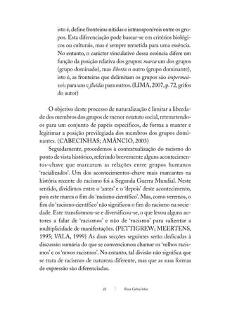 isto é, define fronteiras nítidas e intransponíveis entre os gru-
        pos. Esta diferenciação pode basear-se em critérios biológi-
        cos ou culturais, mas é sempre remetida para uma essência.
        No entanto, o carácter vinculativo dessa essência difere em
        função da posição relativa dos grupos: marca um dos grupos
        (grupo dominado), mas liberta o outro (grupo dominante),
        isto é, as fronteiras que delimitam os grupos são impermeá-
        veis para uns e fluídas para outros. (LIMA, 2007, p. 72, grifos
        do autor)

     O objetivo deste processo de naturalização é limitar a liberda-
de dos membros dos grupos de menor estatuto social, retemetendo-
os para um conjunto de papéis específicos, de forma a manter e
legitimar a posição previlegiada dos membros dos grupos domi-
nantes. (CABECINHAS; AMÂNCIO, 2003)
     Seguidamente, procedemos à contextualização do racismo do
ponto de vista histórico, referindo brevemente alguns acontecimen-
tos-chave que marcaram as relações entre grupos humanos
‘racializados’. Um dos acontecimentos-chave mais marcantes na
história recente do racismo foi a Segunda Guerra Mundial. Neste
sentido, dividimos entre o ‘antes’ e o ‘depois’ deste acontecimento,
pois este marca o fim do ‘racismo científico’. Mas, como veremos, o
fim do ‘racismo científico’ não significou o fim do racismo na socie-
dade. Este transformou-se e diversificou-se, o que levou alguns au-
tores a falar de ‘racismos’ e não de ‘racismo’ para salientar a
multiplicidade de manifestações. (PETTIGREW; MEERTENS,
1995; VALA, 1999) As duas secções seguintes serão dedicadas à
discussão sumária do que se convencionou chamar os ‘velhos racis-
mos’ e os ‘novos racismos’. No entanto, tal divisão não significa que
se trata de racismos de natureza diferente, mas que as suas formas
de expressão são diferenciadas.


                             22         Rosa Cabeçinhas
 