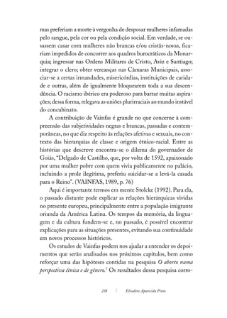 mas preferiam a morte à vergonha de desposar mulheres infamadas
pelo sangue, pela cor ou pela condição social. Em verdade, se ou-
sassem casar com mulheres não brancas e/ou cristãs-novas, fica-
riam impedidos de concorrer aos quadros burocráticos da Monar-
quia; ingressar nas Ordens Militares de Cristo, Aviz e Santiago;
integrar o clero; obter vereanças nas Câmaras Municipais, asso-
ciar-se a certas irmandades, misericórdias, instituições de carida-
de e outras, além de igualmente bloquearem toda a sua descen-
dência. O racismo ibérico era poderoso para barrar muitas aspira-
ções; dessa forma, relegava as uniões plurirraciais ao mundo instável
do concubinato.
    A contribuição de Vainfas é grande no que concerne à com-
preensão das subjetividades negras e brancas, passadas e contem-
porâneas, no que diz respeito às relações afetivas e sexuais, no con-
texto das hierarquias de classe e origem étnico-racial. Entre as
histórias que descreve encontra-se o dilema do governador de
Goiás, “Delgado de Castilho, que, por volta de 1592, apaixonado
por uma mulher pobre com quem vivia publicamente no palácio,
incluindo a prole ilegítima, preferiu suicidar-se a levá-la casada
para o Reino”. (VAINFAS, 1989, p. 76)
    Aqui é importante termos em mente Stolcke (1992). Para ela,
o passado distante pode explicar as relações hierárquicas vividas
no presente europeu, principalmente entre a população imigrante
oriunda da América Latina. Os tempos da memória, da lingua-
gem e da cultura fundem-se e, no passado, é possível encontrar
explicações para as situações presentes, evitando sua continuidade
em novos processos históricos.
    Os estudos de Vainfas podem nos ajudar a entender os depoi-
mentos que serão analisados nos próximos capítulos, bem como
reforçar uma das hipóteses contidas na pesquisa O aborto numa
perspectiva étnica e de gênero.7 Os resultados dessa pesquisa corro-


                           238        Elisabete Aparecida Pinto
 