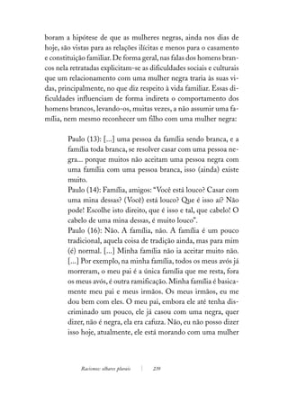 boram a hipótese de que as mulheres negras, ainda nos dias de
hoje, são vistas para as relações ilícitas e menos para o casamento
e constituição familiar. De forma geral, nas falas dos homens bran-
cos nela retratadas explicitam-se as dificuldades sociais e culturais
que um relacionamento com uma mulher negra traria às suas vi-
das, principalmente, no que diz respeito à vida familiar. Essas di-
ficuldades influenciam de forma indireta o comportamento dos
homens brancos, levando-os, muitas vezes, a não assumir uma fa-
mília, nem mesmo reconhecer um filho com uma mulher negra:

        Paulo (13): [...] uma pessoa da família sendo branca, e a
        família toda branca, se resolver casar com uma pessoa ne-
        gra... porque muitos não aceitam uma pessoa negra com
        uma família com uma pessoa branca, isso (ainda) existe
        muito.
        Paulo (14): Família, amigos: “Você está louco? Casar com
        uma mina dessas? (Você) está louco? Que é isso aí? Não
        pode! Escolhe isto direito, que é isso e tal, que cabelo! O
        cabelo de uma mina dessas, é muito louco”.
        Paulo (16): Não. A família, não. A família é um pouco
        tradicional, aquela coisa de tradição ainda, mas para mim
        (é) normal. [...] Minha família não ia aceitar muito não.
        [...] Por exemplo, na minha família, todos os meus avós já
        morreram, o meu pai é a única família que me resta, fora
        os meus avós, é outra ramificação. Minha família é basica-
        mente meu pai e meus irmãos. Os meus irmãos, eu me
        dou bem com eles. O meu pai, embora ele até tenha dis-
        criminado um pouco, ele já casou com uma negra, quer
        dizer, não é negra, ela era cafuza. Não, eu não posso dizer
        isso hoje, atualmente, ele está morando com uma mulher



            Racismos: olhares plurais   239
 
