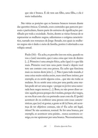 que não é branca. E ele tem um filho, uma filha, e ela é
       meio indiazinha.

    São várias as posições que os homens brancos tomam diante
das questões étnicas. Contudo, esses conteúdos que parecem pes-
soais e particulares, fazem parte do universo de significações par-
tilhado por toda a sociedade. Assim, dentre as várias formas de se
representar as mulheres negras, salientamos o estigma caracterís-
tico, narrado nos romances de Jorge Amado, nos quais às mulhe-
res negras não é dado o status de família, porém é valorizada a sua
volúpia sexual.

       Paulo (16): - Eu acho, eu percebo isso em mim, quando eu
       vou a (um) encontro, que é uma coisa que vem de dentro
       [...]. Primeiro é uma atração física, acho (que) é o que fala
       mais. Primeiro você tem uma parte visual e depois você
       tem um contato com essa pessoa. Eu acho que funciona
       mais ou menos deste jeito [...]. Não é para todo mundo, é
       uma coisa muito minha assim, num nível bem íntimo, por
       exemplo, se eu sentir alguma coisa... que não são todas as
       mulatas. Se eu sentir uma coisa por uma parda; uma mu-
       lata pode até ser uma negra – porque eu já tive uma namo-
       rada bem negra mesmo [...]. Bom, eu não posso dizer as-
       sim: aquela pessoa porque ela é mulata, porque ela é negra,
       eu vou ficar com ela e eu pretendo casar com ela. E (pode)
       acontecer de eu conhecer uma pessoa com essas caracte-
       rísticas, que (eu) vá gostar, a gente se dê (e) bem, até acon-
       teça de ter objetivos comuns, não é? Eu acho até legal,
       ótimo! Se não acontecer, normal. Se for uma branca, por
       exemplo, se acontecer uma paixão... nunca aconteceu co-
       migo, eu me apaixonar por uma branca. Necessariamente,


                           240        Elisabete Aparecida Pinto
 