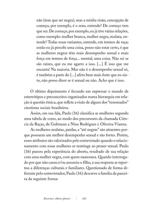 não (tem que ser negra), mas a minha visão, concepção de
        começo, por exemplo, é o sexo, entende? De começo tem
        que ser. De começo, por exemplo, eu já tive várias relações,
        como exemplo: mulher branca, mulher negra, mulata, en-
        tende? Todas essas variantes, entende, em termos de raça;
        então eu já percebi uma coisa, posso não estar certo, é que
        as mulheres negras têm mais desempenho sexual e mais
        força em termos de força... mental, uma coisa. Não sei se
        são raízes, que eu me agarro a isso. [...] É isso que me
        encanta! Na maioria. Mas não é o desempenho sexual só,
        é também a parte do [...] afeto bem mais forte que eu sin-
        to, não posso dizer se é sexual ou não. Acho que é isso.

    O último depoimento é fecundo em expressar o mundo de
estereótipos e preconceitos organizados numa hierarquia em rela-
ção à questão étnica, que reflete a visão de alguns dos “renomados”
cientistas sociais brasileiros.
    Assim, em sua fala, Paulo (16) classifica as mulheres segundo
uma tabela de cores, ao modo dos precursores da chamada Ciên-
cia da Raças, de Gobineau a Nina Rodrigues e Oliveira Vianna.
    As mulheres mulatas, pardas, e “até negras” são atraentes por-
que possuem um melhor desempenho sexual e são fortes. Porém,
esses atributos são valorizados pelo entrevistado quando o relacio-
namento com essas mulheres se restringe ao prazer sexual. Paulo
(16) passou pela experiência do aborto, resultado de sua relação
com uma mulher negra, com quem namorava. Quando interroga-
do por que não casou e/ou assumiu o filho, a sua resposta se repor-
tou a diferenças culturais e familiares. Questionado de forma di-
ferente pelo entrevistador, Paulo (16) descreve a família da parcei-
ra da seguinte forma:



            Racismos: olhares plurais   241
 