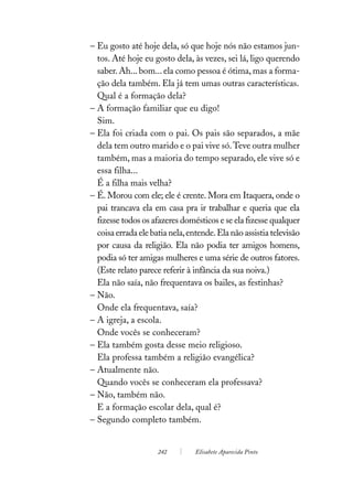 – Eu gosto até hoje dela, só que hoje nós não estamos jun-
  tos. Até hoje eu gosto dela, às vezes, sei lá, ligo querendo
  saber. Ah... bom... ela como pessoa é ótima, mas a forma-
  ção dela também. Ela já tem umas outras características.
  Qual é a formação dela?
– A formação familiar que eu digo!
  Sim.
– Ela foi criada com o pai. Os pais são separados, a mãe
  dela tem outro marido e o pai vive só. Teve outra mulher
  também, mas a maioria do tempo separado, ele vive só e
  essa filha...
  É a filha mais velha?
– É. Morou com ele; ele é crente. Mora em Itaquera, onde o
  pai trancava ela em casa pra ir trabalhar e queria que ela
  fizesse todos os afazeres domésticos e se ela fizesse qualquer
  coisa errada ele batia nela, entende. Ela não assistia televisão
  por causa da religião. Ela não podia ter amigos homens,
  podia só ter amigas mulheres e uma série de outros fatores.
  (Este relato parece referir à infância da sua noiva.)
  Ela não saía, não frequentava os bailes, as festinhas?
– Não.
  Onde ela frequentava, saía?
– A igreja, a escola.
  Onde vocês se conheceram?
– Ela também gosta desse meio religioso.
  Ela professa também a religião evangélica?
– Atualmente não.
  Quando vocês se conheceram ela professava?
– Não, também não.
  E a formação escolar dela, qual é?
– Segundo completo também.


                     242         Elisabete Aparecida Pinto
 