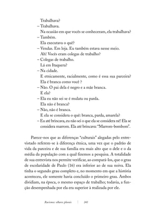 Trabalhava?
       – Trabalhava.
         Na ocasião em que vocês se conheceram, ela trabalhava?
       – Também.
         Ela executava o quê?
       – Vendas. Em loja. Eu também estava nesse meio.
         Ah! Vocês eram colegas de trabalho?
       – Colegas de trabalho.
         Lá em Itaquera?
       – Na cidade.
         E etnicamente, racialmente, como é essa sua parceira?
         Ela é branca como você ?
       – Não. O pai dela é negro e a mãe branca.
         E ela?
       – Ela eu não sei se é mulata ou parda.
         Ela não é branca?
       – Não, não é branca.
         E ela se considera o quê: branca, parda, amarela?
       – Eu até brincava, eu não sei o que ela se considera né! Ela se
         considera marrom. Ela até brincava: “Marrom-bombom”.

    Parece-nos que as diferenças “culturais” alegadas pelo entre-
vistado referem-se à diferença étnica, uma vez que o padrão de
vida da parceira e de sua família era mais alto que o dele e o da
média da população com a qual fizemos a pesquisa. A totalidade
de sua entrevista nos permite verificar, ao compará-los, que o grau
de escolaridade de Paulo (16) era inferior ao de sua noiva. Ela
tinha o segundo grau completo e, no momento em que a história
aconteceu, ele somente havia concluído o primeiro grau. Ambos
dividiam, na época, o mesmo espaço de trabalho; todavia, a fun-
ção desempenhada por ela era superior à realizada por ele.


            Racismos: olhares plurais   243
 