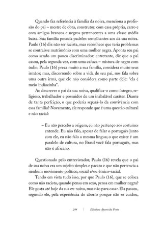 Quando faz referência à família da noiva, menciona a profis-
são do pai – mestre de obra, construtor, com casa própria, carro e
com amigos brancos e negros pertencentes a uma classe média
baixa. Sua família possuía padrões semelhantes aos da sua noiva.
Paulo (16) diz não ser racista, mas reconhece que teria problemas
se contraísse matrimônio com uma mulher negra. Aponta seu pai
como sendo um pouco discriminador; entretanto, diz que o pai
casou, pela segunda vez, com uma cafuza – mistura de negro com
índio. Paulo (16) preza muito a sua família, considera muito seus
irmãos; mas, discorrendo sobre a vida de seu pai, nos fala sobre
uma outra irmã, que ele não considera como parte dele: “ela é
meio indiazinha”.
     Ao descrever o pai da sua noiva, qualifica-o como íntegro, re-
ligioso, trabalhador e possuidor de um inabalável caráter. Diante
de tanta perfeição, o que poderia separá-lo da convivência com
essa família? Novamente, ele responde que é uma questão cultural
e não racial:

       – Eu não percebo a origem, eu não pertenço aos costumes
         entende. Eu não falo, apesar de falar o português junto
         com ele, eu não falo a mesma língua; o que existe é um
         paralelo de cultura, no Brasil você fala português, mas
         não é africano.

    Questionado pelo entrevistador, Paulo (16) revela que o pai
de sua noiva era um sujeito simples e pacato e que não pertencia a
nenhum movimento político, social e/ou étnico-racial.
    Tendo em vista tudo isso, por que Paulo (16), que se coloca
como não racista, quando pensa em sexo, pensa em mulher negra?
Ele gosta até hoje da sua ex-noiva, mas não para casar. Ela passou,
segundo ele, pela experiência do aborto porque não se cuidou,


                           244       Elisabete Aparecida Pinto
 