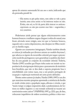 apesar de estarem namorando há um ano e meio, indicando que
ela pretendia prendê-lo:

        – Ela meteu os pés pelas mãos, sem saber se vale a pena
          insistir, uma coisa assim: se há interesse maior ou não.
          Então, não sei, se foi da parte dela trancar os anticon-
          cepcionais ou não pra ocorrer esse fato – engravidar, e
          nos casarmos.

     Poderíamos ainda pensar que alguns relacionamentos entre
homens brancos e mulheres negras chegam à esfera do sexual, mas
ficam abortados nesse estágio, uma vez que os homens brancos,
segundo este e outros depoimentos, não desejam ter filhos mesti-
ços ou família negra.
     Quanto aos casamentos intragrupais, Vainfas também aborda
as críticas já realizadas por diversos autores ao modelo freyriano8,
que adocica os rigores da escravidão colonial, por negar o precon-
ceito racial dos portugueses e por generalizar os padrões das famí-
lias da casa grande ao conjunto da sociedade colonial. Todavia,
Vainfas (1997) acredita que Freyre tinha razão em insistir na im-
portância da miscigenação étnica para o povoamento do território
luso-brasileiro, que não se deu dada a suposta propensão lusa à
miscibilidade com outras raças, mas a um projeto português de
ocupação e exploração territorial até certo ponto definidos.
     Dentre outros autores já citados, Vainfas (1989, 1997) é um dos
que menciona recentes pesquisas apontando a existência da família
ao modo cristão entre a população negra, africana e crioula, o que
“muito tempo se julgou impossível, dada a predominância de ho-
mens no tráfico negreiro e a má vontade senhorial no tocante aos
matrimônios entre cativos” (VAINFAS, 1997, p. 223), que, de fato,
colocavam impeditivos de ordem econômica, política e ético-mo-


            Racismos: olhares plurais   245
 