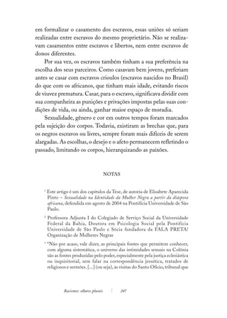 em formalizar o casamento dos escravos, essas uniões só seriam
realizadas entre escravos do mesmo proprietário. Não se realiza-
vam casamentos entre escravos e libertos, nem entre escravos de
donos diferentes.
    Por sua vez, os escravos também tinham a sua preferência na
escolha dos seus parceiros. Como casavam bem jovens, preferiam
antes se casar com escravos crioulos (escravos nascidos no Brasil)
do que com os africanos, que tinham mais idade, evitando riscos
de viuvez prematura. Casar, para o escravo, significava dividir com
sua companheira as punições e privações impostas pelas suas con-
dições de vida, ou ainda, ganhar maior espaço de moradia.
    Sexualidade, gênero e cor em outros tempos foram marcados
pela sujeição dos corpos. Todavia, existiram as brechas que, para
os negros escravos ou livres, sempre foram mais difíceis de serem
alargadas. As escolhas, o desejo e o afeto permanecem refletindo o
passado, limitando os corpos, hierarquizando as paixões.



                                            NOTAS


   1
       Este artigo é um dos capítulos da Tese, de autoria de Elisabete Aparecida
       Pinto – Sexualidade na Identidade da Mulher Negra a partir da diáspora
       africana, defendida em agosto de 2004 na Pontifícia Universidade de São
       Paulo.
   2
       Professora Adjunta I do Colegiado de Serviço Social da Universidade
       Federal da Bahia, Doutora em Psicologia Social pela Pontifícia
       Universidade de São Paulo e Sócia fundadora da FALA PRETA!
       Organização de Mulheres Negras
   3
       “Não por acaso, vale dizer, as principais fontes que permitem conhecer,
       com alguma sistemática, o universo das intimidades sexuais na Colônia
       são as fontes produzidas pelo poder, especialmente pela justiça eclesiástica
       ou inquisitorial, sem falar na correspondência jesuítica, tratados de
       religiosos e sermões. [...] (ou seja), às visitas do Santo Ofício, tribunal que



                Racismos: olhares plurais           247
 