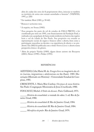 além de cuidar dos erros de fé propriamente ditos, imiscuiu-se também
    no território de certos atos sexuais assimilados a heresias”. (VAINFAS,
    1997, p. 228)
4
    Ver também Mott (1985, p. 58-60).
5
    Brancas é acréscimo meu.
6
    A respeito, ver Souza (1983).
7
    Essa pesquisa faz parte do rol de estudos de FALA PRETA! e foi
    coordenada por mim em 1995, com financiamento da Fundação Ford, e
    realizada com a população de baixa renda residente em bairros das regiões
    leste e sul da cidade de São Paulo. Seu propósito era estudar as
    representações sociais de negros e brancos sobre o aborto, bem como a
    participação masculina na decisão e na experiência do aborto e no pós-
    aborto. Em 2002 foi publicada com o título Ventres Livres: o aborto numa
    perspectiva étnica e de gênero.
8
    Além do próprio Vainfas (1989), alguns desses autores são Bocayuva
    (2001), Slenes (1998) e Parker (1991).




                            REFERÊNCIAS


AZEVEDO, Célia Maria M. de. O negro livre no imaginário das eli-
tes (racismo, imigrantismo e abolicionismo em São Paulo). 1985. Dis-
sertação (Mestrado em História) – Universidade Estadual de Cam-
pinas, 1985.
CRESCENTE, I. Maria Rita Cambuy. Um pouco de nossa história.
São Paulo: Congregação Missionária de Jesus Crucificado, 1980.
FOUCAULT, Michel. L’Ordre du discours. Paris: Gallimard, 1971.
______. História da sexualidade: a vontade do saber. 3. ed. Rio de Ja-
neiro: Graal, 1980.
______. História da sexualidade II. Rio de Janeiro: Graal, 1984.
______. História da sexualidade III. Rio de Janeiro: Graal, 1984.
______. Microfísica do poder. Rio de Janeiro: Graal, 1979.



                             248          Elisabete Aparecida Pinto
 