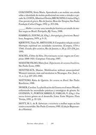 GIACOMINI, Sônia Maria. Aprendendo a ser mulata: um estudo
sobre a identidade da mulata profissional em entre a virtude e o pe-
cado. In: COSTA, Albertina Oliveira; BRUSCHINI, Cristina (Org.).
Uma questão de gênero. Rio de Janeiro: Rosa dos Tempos; São Paulo:
Fundação Carlos Chagas, 1992. p. 213-246.
______. Mulher e escrava: uma introdução histórica ao estudo da mu-
lher negra no Brasil. Petrópolis, RJ: Vozes, 1988.
HARRIS, O.; YOUNG, K. (Org.). Antropología y feminismo. Barce-
lona: Anagrama, 1979. p. 9-31.
KJERTIVE, Tânia M.; BRÜGGER, S. Compadrio: relação social e
libertação espiritual em sociedades escravistas. (Campos, 1754 e
1766). Estudos Afro-asiáticos, Rio de Janeiro, n. 20, p. 223-238, jun.
1991.
MACIEL, Cleber da Silva. Discriminações raciais: negros em Cam-
pinas: 1888-1921. Campinas: Unicamp, 1987.
MAESTRI FILHO, Mário José. Depoimentos de escravos brasileiros.
São Paulo: Ícone, 1988.
MOLYNEAUX, Maxine. Mobilization without emancipation?
Women’s interests, state and revolution in Nicaragua. Fem. Stud., v.
11, n. 2, p. 227-253, 1985.
MATTOSO, Kátia de Queirós. Ser escravo no Brasil. São Paulo:
Brasiliense, 1988.
MOSER, Caroline. La planificación de Genero en el tercer Mundo:
enfrentando las necesidades prácticas y estratégicas de género. In:
GUZMÀN, V.; PORTOCARREO, P.; VARGAS, V. (Org.). Una
nueva lectura: género en el desarrollo. Lima: Entre Mujeres: Flora
Tristán, 1991. p. 55-124.
MOTT, M. L. de B. Submissão e resistência: a mulher negra na luta
contra a escravidão. São Paulo: Contexto, 1985. (Coleção Repensan-
do a História).




         Racismos: olhares plurais   249
 