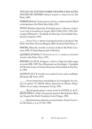 NÚCLEO DE ESTUDOS SOBRE MULHER E RELAÇÕES
SOCIAIS DE GÊNERO. Relações de gênero x relações de sexo. São
Paulo, 1989.
PARKER, Richard. Corpos, prazeres e paixões: a cultura sexual no Brasil
contemporâneo. São Paulo: Best Seller, 1991.
PINTO, Elisabete Aparecida. Etnicidade, gênero e educação: a trajetó-
ria de vida de Laudelina de Campos Mello (1904-1991). 1993. Dis-
sertação (Mestrado) – Faculdade de Educação, Universidade Esta-
dual de Campinas, 1993.
______. Ventres livres: o aborto na perspectiva étnica e de gênero. São
Paulo: Fala Preta: Terceira Margem, 2002. (Coleção Falas Pretas, 1).
PRIORE, Mary del. A mulher na história do Brasil. São Paulo: Con-
texto, 1988. (Coleção Repensando a História).
QUEIROZ JÚNIOR, T. Preconceito de cor e a mulata na literatura
brasileira. São Paulo: Ática, 1975.
RIBEIRO, Ana M. R. A imagem e o silêncio: o lugar da mulher negra
no século XIX. 1989. Tese (Doutorado em Sociologia) – Faculdade
de Filosofia, Letras e Ciências Humanas, Universidade de São Pau-
lo, 1989.
SAFFIOTI, H. I. B. A mulher na sociedade de classes: mito e realidade.
Petrópolis, RJ: Vozes, 1979.
______. Novas perspectivas metodológicas de investigação das rela-
ções de gênero. In: SILVA, Maria Aparecida de Moraes (Org.).
Mulher em seis tempos. Araraquara: Unesp, 1991.
______. Rearticulando gênero e classe social. In: COSTA, A. de O.;
BRUSCHINI, C. (Org.). Uma questão de gênero. Rio de Janeiro: Rosa
dos Tempos; São Paulo: Fundação Carlos Chagas, 1992.
______. Reminiscências, releituras, reconceituações. Estudos Feminis-
tas, São Paulo, n. 2, p. 97-103. 1989.




                         250         Elisabete Aparecida Pinto
 