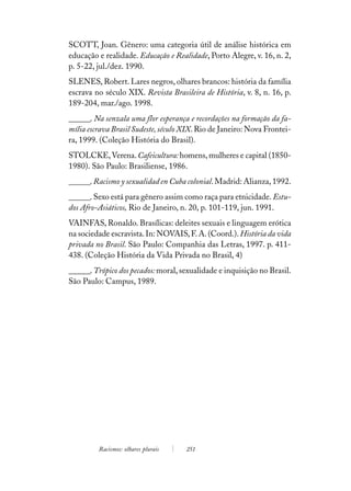 SCOTT, Joan. Gênero: uma categoria útil de análise histórica em
educação e realidade. Educação e Realidade, Porto Alegre, v. 16, n. 2,
p. 5-22, jul./dez. 1990.
SLENES, Robert. Lares negros, olhares brancos: história da família
escrava no século XIX. Revista Brasileira de História, v. 8, n. 16, p.
189-204, mar./ago. 1998.
______. Na senzala uma flor esperança e recordações na formação da fa-
mília escrava Brasil Sudeste, século XIX. Rio de Janeiro: Nova Frontei-
ra, 1999. (Coleção História do Brasil).
STOLCKE, Verena. Cafeicultura: homens, mulheres e capital (1850-
1980). São Paulo: Brasiliense, 1986.
______. Racismo y sexualidad en Cuba colonial. Madrid: Alianza, 1992.
______. Sexo está para gênero assim como raça para etnicidade. Estu-
dos Afro-Asiáticos, Rio de Janeiro, n. 20, p. 101-119, jun. 1991.
VAINFAS, Ronaldo. Brasílicas: deleites sexuais e linguagem erótica
na sociedade escravista. In: NOVAIS, F. A. (Coord.). História da vida
privada no Brasil. São Paulo: Companhia das Letras, 1997. p. 411-
438. (Coleção História da Vida Privada no Brasil, 4)
______. Trópico dos pecados: moral, sexualidade e inquisição no Brasil.
São Paulo: Campus, 1989.




         Racismos: olhares plurais   251
 