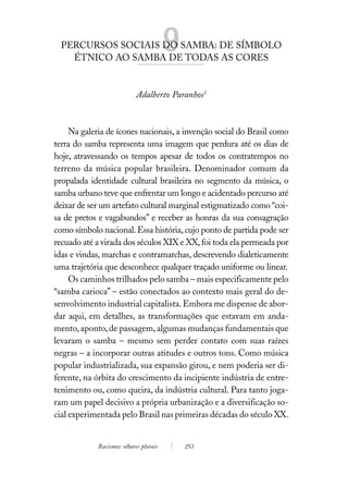 PERCURSOS SOCIAIS DO SAMBA: DE SÍMBOLO
    ÉTNICO AO SAMBA DE TODAS AS CORES
                                        9
                            Adalberto Paranhos1



     Na galeria de ícones nacionais, a invenção social do Brasil como
terra do samba representa uma imagem que perdura até os dias de
hoje, atravessando os tempos apesar de todos os contratempos no
terreno da música popular brasileira. Denominador comum da
propalada identidade cultural brasileira no segmento da música, o
samba urbano teve que enfrentar um longo e acidentado percurso até
deixar de ser um artefato cultural marginal estigmatizado como “coi-
sa de pretos e vagabundos” e receber as honras da sua consagração
como símbolo nacional. Essa história, cujo ponto de partida pode ser
recuado até a virada dos séculos XIX e XX, foi toda ela permeada por
idas e vindas, marchas e contramarchas, descrevendo dialeticamente
uma trajetória que desconhece qualquer traçado uniforme ou linear.
     Os caminhos trilhados pelo samba – mais especificamente pelo
“samba carioca” – estão conectados ao contexto mais geral do de-
senvolvimento industrial capitalista. Embora me dispense de abor-
dar aqui, em detalhes, as transformações que estavam em anda-
mento, aponto, de passagem, algumas mudanças fundamentais que
levaram o samba – mesmo sem perder contato com suas raízes
negras – a incorporar outras atitudes e outros tons. Como música
popular industrializada, sua expansão girou, e nem poderia ser di-
ferente, na órbita do crescimento da incipiente indústria de entre-
tenimento ou, como queira, da indústria cultural. Para tanto joga-
ram um papel decisivo a própria urbanização e a diversificação so-
cial experimentada pelo Brasil nas primeiras décadas do século XX.


            Racismos: olhares plurais       253
 