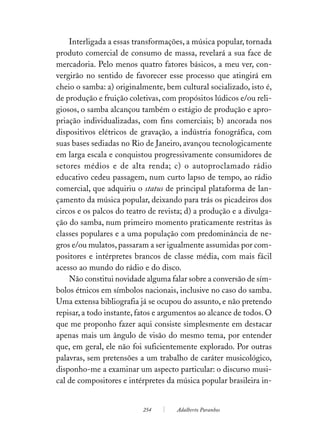 Interligada a essas transformações, a música popular, tornada
produto comercial de consumo de massa, revelará a sua face de
mercadoria. Pelo menos quatro fatores básicos, a meu ver, con-
vergirão no sentido de favorecer esse processo que atingirá em
cheio o samba: a) originalmente, bem cultural socializado, isto é,
de produção e fruição coletivas, com propósitos lúdicos e/ou reli-
giosos, o samba alcançou também o estágio de produção e apro-
priação individualizadas, com fins comerciais; b) ancorada nos
dispositivos elétricos de gravação, a indústria fonográfica, com
suas bases sediadas no Rio de Janeiro, avançou tecnologicamente
em larga escala e conquistou progressivamente consumidores de
setores médios e de alta renda; c) o autoproclamado rádio
educativo cedeu passagem, num curto lapso de tempo, ao rádio
comercial, que adquiriu o status de principal plataforma de lan-
çamento da música popular, deixando para trás os picadeiros dos
circos e os palcos do teatro de revista; d) a produção e a divulga-
ção do samba, num primeiro momento praticamente restritas às
classes populares e a uma população com predominância de ne-
gros e/ou mulatos, passaram a ser igualmente assumidas por com-
positores e intérpretes brancos de classe média, com mais fácil
acesso ao mundo do rádio e do disco.
    Não constitui novidade alguma falar sobre a conversão de sím-
bolos étnicos em símbolos nacionais, inclusive no caso do samba.
Uma extensa bibliografia já se ocupou do assunto, e não pretendo
repisar, a todo instante, fatos e argumentos ao alcance de todos. O
que me proponho fazer aqui consiste simplesmente em destacar
apenas mais um ângulo de visão do mesmo tema, por entender
que, em geral, ele não foi suficientemente explorado. Por outras
palavras, sem pretensões a um trabalho de caráter musicológico,
disponho-me a examinar um aspecto particular: o discurso musi-
cal de compositores e intérpretes da música popular brasileira in-


                           254       Adalberto Paranhos
 