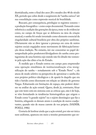 dustrializada, entre o final dos anos 20 e meados dos 40 do século
XX, período que cobre desde o surgimento do “samba carioca” até
sua consolidação como expressão musical de brasilidade.
    Buscarei, por consequência, privilegiar os registros sonoros –
a produção fonográfica – como corpo documental. Tomando como
referência a audição das gravações da época, trata-se de evidenciar
como, no campo de forças que se delineava na área da criação
musical, o samba foi sendo inventado como elemento essencial da
singularidade cultural brasileira por obra dos próprios sambistas.
Obviamente não se deve ignorar a presença em cena de outros
sujeitos sociais engajados nesse movimento de fabricação/inven-
ção dessa tradição. No entanto, irei me concentrar no papel de-
sempenhado pelos produtores/divulgadores do samba como pro-
tagonistas de uma história cujo enredo não foi ditado tão-somen-
te pela ação das elites e/ou do Estado.
    À medida que o Estado entrou em campo para empreender
uma operação simultânea de institucionalização e/ou ressig-
nificação do samba – notadamente sob o “Estado Novo” –, ele
atuou de modo seletivo na perspectiva de aproximar o samba dos
seus projetos político-ideológicos e de apartá-lo daquilo que era
tido e havido como dissonante em relação ao ideário do governo
Vargas. Esbarrando em limitações de espaço, não poderei deter-
me na análise da ação estatal. Quero, desde já, entretanto, frisar
que este texto está em sintonia com as críticas que, não é de hoje,
se vêm formulando às tendências historiográficas que erigem o
Estado como “o grande sujeito” ou o sujeito demiúrgico que faz a
história, relegando os demais atores à condição de meros coadju-
vantes, quando não de massa carente de voz própria. (SADER;
POELI, 1986)
    Gostaria de lembrar ainda que a ação estatal, por não ser única
nem uniforme, apareceu em meio a tensões permanentes que en-


            Racismos: olhares plurais   255
 
