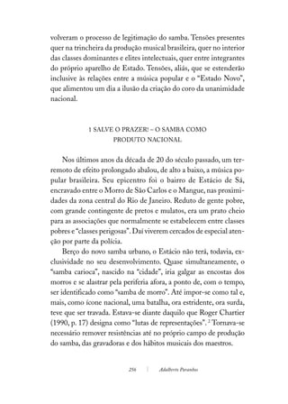 volveram o processo de legitimação do samba. Tensões presentes
quer na trincheira da produção musical brasileira, quer no interior
das classes dominantes e elites intelectuais, quer entre integrantes
do próprio aparelho de Estado. Tensões, aliás, que se estenderão
inclusive às relações entre a música popular e o “Estado Novo”,
que alimentou um dia a ilusão da criação do coro da unanimidade
nacional.



             1 SALVE O PRAZER! – O SAMBA COMO
                     PRODUTO NACIONAL


     Nos últimos anos da década de 20 do século passado, um ter-
remoto de efeito prolongado abalou, de alto a baixo, a música po-
pular brasileira. Seu epicentro foi o bairro de Estácio de Sá,
encravado entre o Morro de São Carlos e o Mangue, nas proximi-
dades da zona central do Rio de Janeiro. Reduto de gente pobre,
com grande contingente de pretos e mulatos, era um prato cheio
para as associações que normalmente se estabelecem entre classes
pobres e “classes perigosas”. Daí viverem cercados de especial aten-
ção por parte da polícia.
     Berço do novo samba urbano, o Estácio não terá, todavia, ex-
clusividade no seu desenvolvimento. Quase simultaneamente, o
“samba carioca”, nascido na “cidade”, iria galgar as encostas dos
morros e se alastrar pela periferia afora, a ponto de, com o tempo,
ser identificado como “samba de morro”. Até impor-se como tal e,
mais, como ícone nacional, uma batalha, ora estridente, ora surda,
teve que ser travada. Estava-se diante daquilo que Roger Chartier
(1990, p. 17) designa como “lutas de representações”. 2 Tornava-se
necessário remover resistências até no próprio campo de produção
do samba, das gravadoras e dos hábitos musicais dos maestros.


                           256        Adalberto Paranhos
 