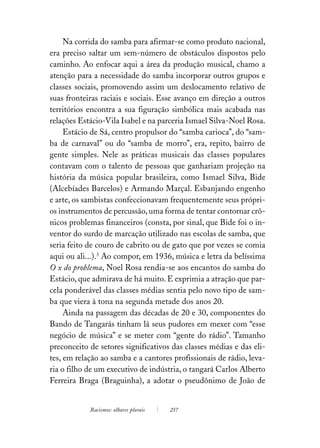 Na corrida do samba para afirmar-se como produto nacional,
era preciso saltar um sem-número de obstáculos dispostos pelo
caminho. Ao enfocar aqui a área da produção musical, chamo a
atenção para a necessidade do samba incorporar outros grupos e
classes sociais, promovendo assim um deslocamento relativo de
suas fronteiras raciais e sociais. Esse avanço em direção a outros
territórios encontra a sua figuração simbólica mais acabada nas
relações Estácio-Vila Isabel e na parceria Ismael Silva-Noel Rosa.
     Estácio de Sá, centro propulsor do “samba carioca”, do “sam-
ba de carnaval” ou do “samba de morro”, era, repito, bairro de
gente simples. Nele as práticas musicais das classes populares
contavam com o talento de pessoas que ganhariam projeção na
história da música popular brasileira, como Ismael Silva, Bide
(Alcebíades Barcelos) e Armando Marçal. Esbanjando engenho
e arte, os sambistas confeccionavam frequentemente seus própri-
os instrumentos de percussão, uma forma de tentar contornar crô-
nicos problemas financeiros (consta, por sinal, que Bide foi o in-
ventor do surdo de marcação utilizado nas escolas de samba, que
seria feito de couro de cabrito ou de gato que por vezes se comia
aqui ou ali...).3 Ao compor, em 1936, música e letra da belíssima
O x do problema, Noel Rosa rendia-se aos encantos do samba do
Estácio, que admirava de há muito. E exprimia a atração que par-
cela ponderável das classes médias sentia pelo novo tipo de sam-
ba que viera à tona na segunda metade dos anos 20.
     Ainda na passagem das décadas de 20 e 30, componentes do
Bando de Tangarás tinham lá seus pudores em mexer com “esse
negócio de música” e se meter com “gente do rádio”. Tamanho
preconceito de setores significativos das classes médias e das eli-
tes, em relação ao samba e a cantores profissionais de rádio, leva-
ria o filho de um executivo de indústria, o tangará Carlos Alberto
Ferreira Braga (Braguinha), a adotar o pseudônimo de João de


            Racismos: olhares plurais   257
 