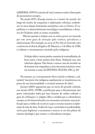 ( JAHODA, 1999) O conceito de ‘raça’ começou então a fazer parte
do pensamento europeu.
    No século XVI a Europa tornou-se o ‘centro’ do mundo. Ao
longo de séculos de conquistas e explorações coloniais, estabele-
ceu-se uma relação fortemente assimétrica com os Outros. O ca-
pitalismo e o desenvolvimento tecnológico consolidaram o domí-
nio do Ocidente sobre as outras sociedades.
       Mesmo quando a relação com os outros povos era marcada
por um certo grau de atracção pelo exótico, prevaleceu a
inferiorização. Por exemplo, na carta de Pêro Vaz de Caminha sobre
o achamento do Brasil, dirigida a D. Manuel, a 1 de Maio de 1500,
é evidente o encantamento suscitado pelos indígenas:

        A feição deles é serem pardos, maneira de avermelhados, de
        bons rostos e bons narizes, bem feitos. Andavam nus, sem
        cobertura alguma. Não fazem o menor caso de encobrir ou
        de mostrar suas vergonhas; e nisso têm tanta inocência como
        em mostrar o rosto. (CAETANO; ÁGUAS, 1987, p. 65)

     No entanto, se o encantamento físico inicial é evidente, a ad-
mirável ‘inocência’ dos indígenas rapidamente se transformou em
prova da sua irracionalidade e eventual ausência de ‘alma’.
     Jenness (2001) argumenta que no início do período colonial,
nos séculos XVI e XVIII, a justificação para a discriminação dos
povos colonizados tinha por base factores de ordem cultural: o
grau de civilização e a religião. Mas à medida que o colonialismo
europeu se foi desenvolvendo, era necessário encontrar uma justi-
ficação para o tráfico de escravos e para o recurso massivo à explo-
ração de mão de obra. A ideia de ‘raça’, construída na modernidade,
serviu para legitimar a escravatura e tornou-se um dos pilares do
sistema ideológico que susteve o colonialismo europeu.


                            24       Rosa Cabeçinhas
 